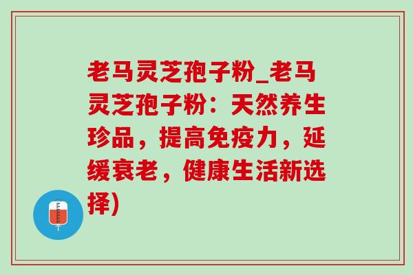 老马灵芝孢子粉_老马灵芝孢子粉：天然养生珍品，提高免疫力，延缓衰老，健康生活新选择)