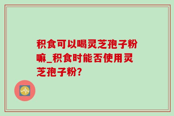 积食可以喝灵芝孢子粉嘛_积食时能否使用灵芝孢子粉？