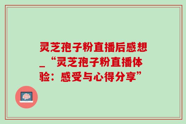 灵芝孢子粉直播后感想_“灵芝孢子粉直播体验：感受与心得分享”