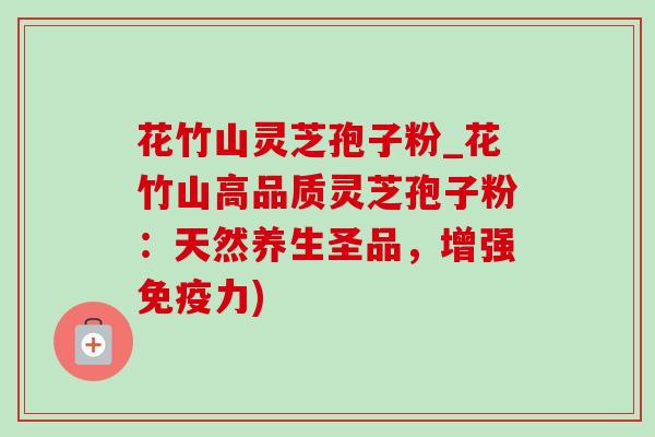花竹山灵芝孢子粉_花竹山高品质灵芝孢子粉：天然养生圣品，增强免疫力)