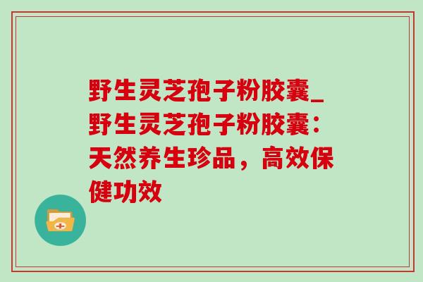 野生灵芝孢子粉胶囊_野生灵芝孢子粉胶囊：天然养生珍品，高效保健功效