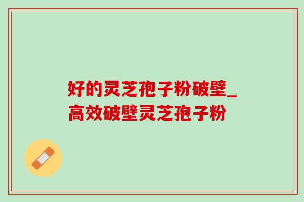 好的灵芝孢子粉破壁_高效破壁灵芝孢子粉