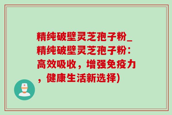 精纯破壁灵芝孢子粉_精纯破壁灵芝孢子粉：高效吸收，增强免疫力，健康生活新选择)