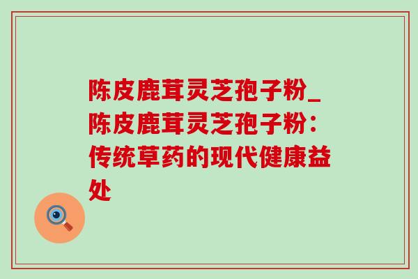陈皮鹿茸灵芝孢子粉_陈皮鹿茸灵芝孢子粉：传统草药的现代健康益处