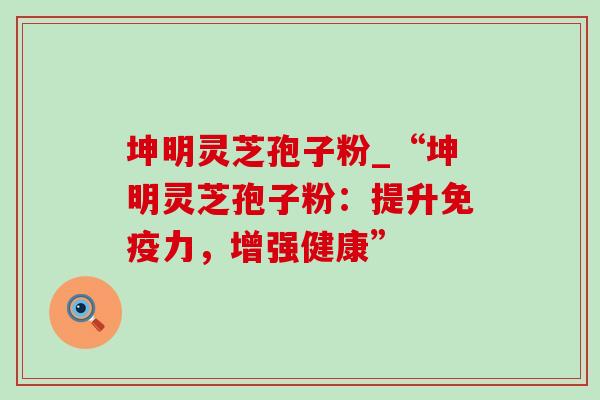 坤明灵芝孢子粉_“坤明灵芝孢子粉：提升免疫力，增强健康”