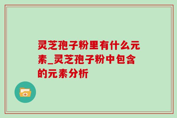 灵芝孢子粉里有什么元素_灵芝孢子粉中包含的元素分析