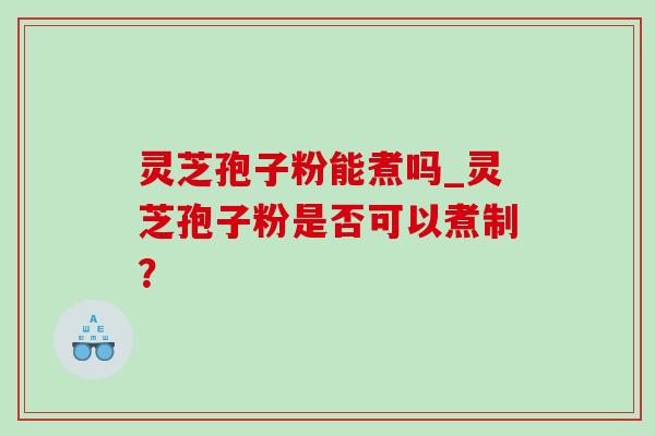 灵芝孢子粉能煮吗_灵芝孢子粉是否可以煮制？