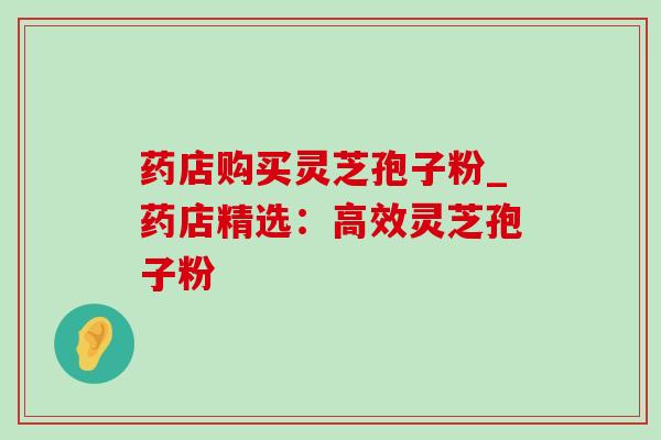 药店购买灵芝孢子粉_药店精选：高效灵芝孢子粉