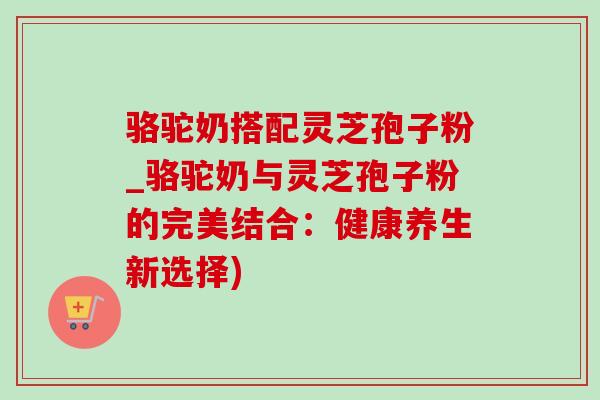 骆驼奶搭配灵芝孢子粉_骆驼奶与灵芝孢子粉的完美结合：健康养生新选择)