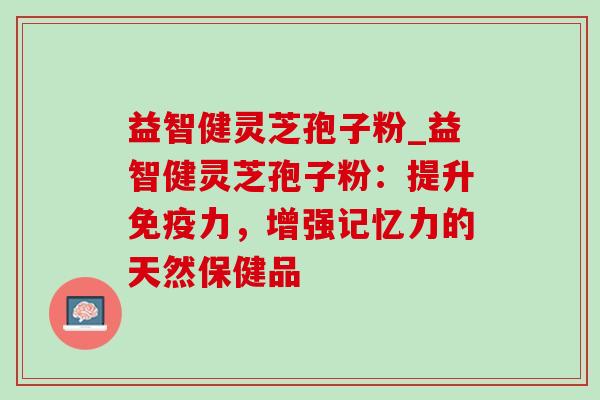 益智健灵芝孢子粉_益智健灵芝孢子粉：提升免疫力，增强记忆力的天然保健品