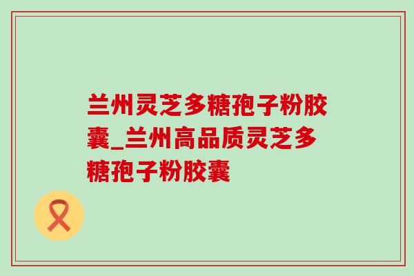 兰州灵芝多糖孢子粉胶囊_兰州高品质灵芝多糖孢子粉胶囊