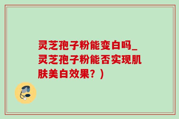 灵芝孢子粉能变白吗_灵芝孢子粉能否实现肌肤美白效果？)