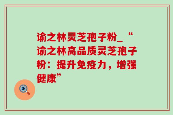 谕之林灵芝孢子粉_“谕之林高品质灵芝孢子粉：提升免疫力，增强健康”
