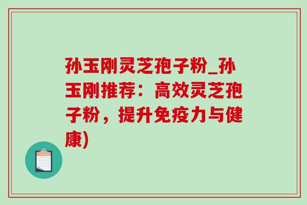 孙玉刚灵芝孢子粉_孙玉刚推荐：高效灵芝孢子粉，提升免疫力与健康)
