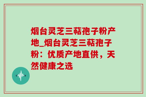 烟台灵芝三萜孢子粉产地_烟台灵芝三萜孢子粉：优质产地直供，天然健康之选