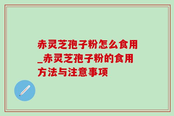 赤灵芝孢子粉怎么食用_赤灵芝孢子粉的食用方法与注意事项