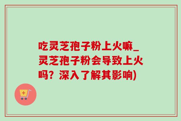 吃灵芝孢子粉上火嘛_灵芝孢子粉会导致上火吗？深入了解其影响)
