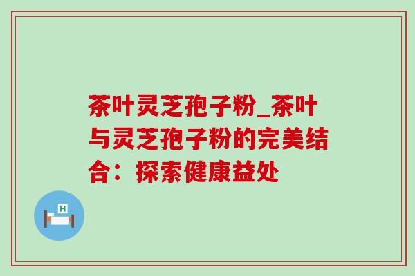 茶叶灵芝孢子粉_茶叶与灵芝孢子粉的完美结合：探索健康益处