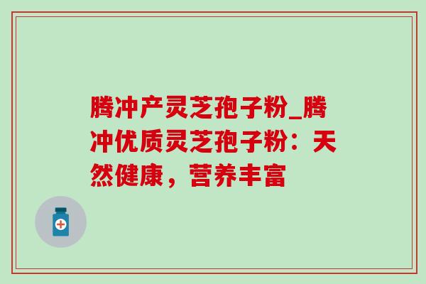 腾冲产灵芝孢子粉_腾冲优质灵芝孢子粉：天然健康，营养丰富