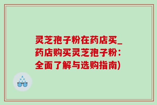 灵芝孢子粉在药店买_药店购买灵芝孢子粉：全面了解与选购指南)
