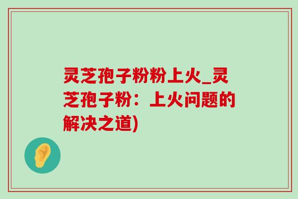 灵芝孢子粉粉上火_灵芝孢子粉：上火问题的解决之道)