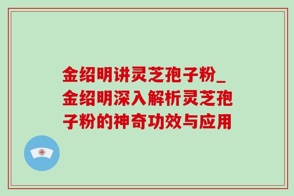 金绍明讲灵芝孢子粉_金绍明深入解析灵芝孢子粉的神奇功效与应用