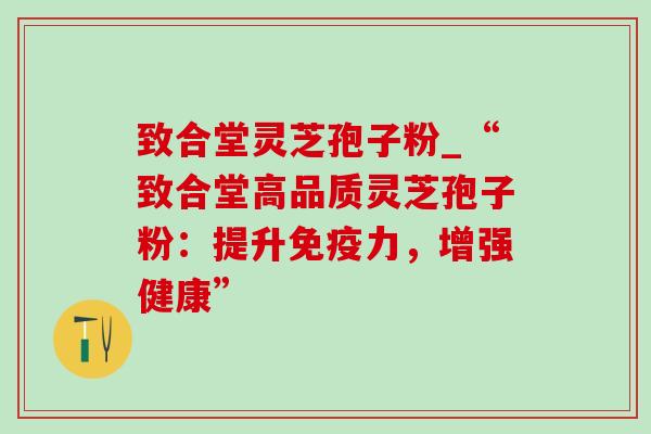 致合堂灵芝孢子粉_“致合堂高品质灵芝孢子粉：提升免疫力，增强健康”