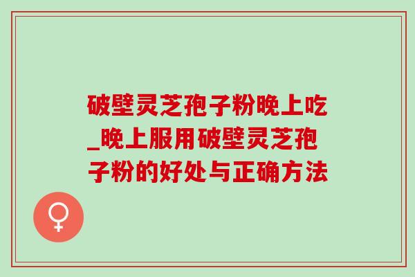 破壁灵芝孢子粉晚上吃_晚上服用破壁灵芝孢子粉的好处与正确方法