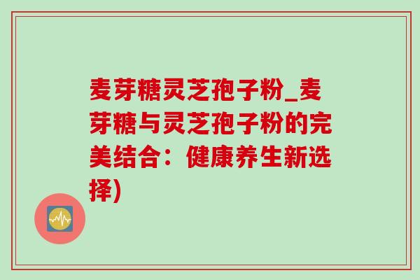 麦芽糖灵芝孢子粉_麦芽糖与灵芝孢子粉的完美结合：健康养生新选择)