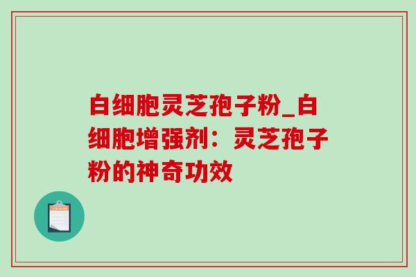 白细胞灵芝孢子粉_白细胞增强剂：灵芝孢子粉的神奇功效