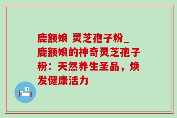 鹿额娘 灵芝孢子粉_鹿额娘的神奇灵芝孢子粉：天然养生圣品，焕发健康活力