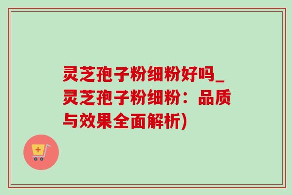 灵芝孢子粉细粉好吗_灵芝孢子粉细粉：品质与效果全面解析)