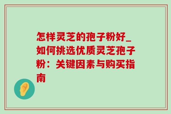 怎样灵芝的孢子粉好_如何挑选优质灵芝孢子粉：关键因素与购买指南