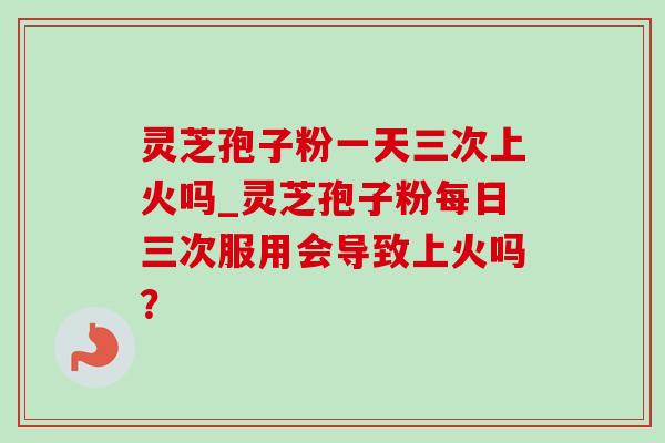 灵芝孢子粉一天三次上火吗_灵芝孢子粉每日三次服用会导致上火吗？