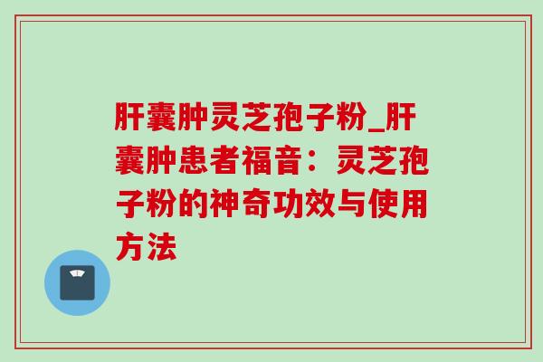 肝囊肿灵芝孢子粉_肝囊肿患者福音：灵芝孢子粉的神奇功效与使用方法