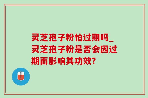 灵芝孢子粉怕过期吗_灵芝孢子粉是否会因过期而影响其功效？