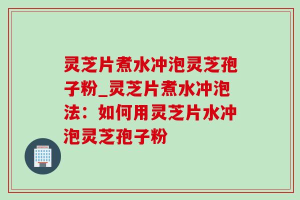 灵芝片煮水冲泡灵芝孢子粉_灵芝片煮水冲泡法：如何用灵芝片水冲泡灵芝孢子粉