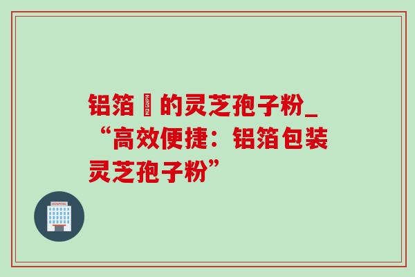 铝箔裝的灵芝孢子粉_“高效便捷：铝箔包装灵芝孢子粉”