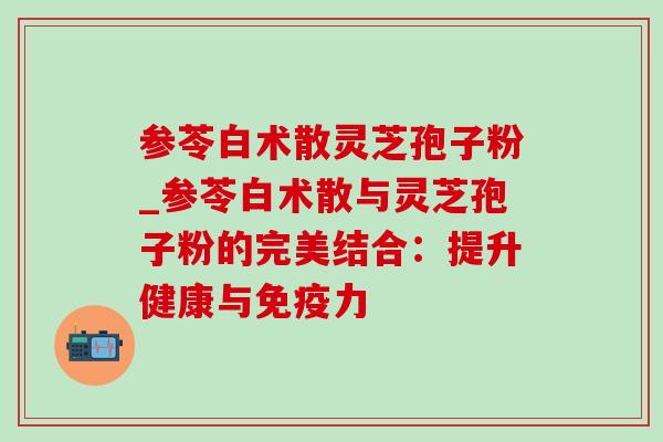 参苓白术散灵芝孢子粉_参苓白术散与灵芝孢子粉的完美结合：提升健康与免疫力