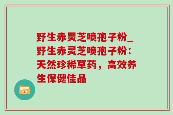 野生赤灵芝喷孢子粉_野生赤灵芝喷孢子粉：天然珍稀草药，高效养生保健佳品