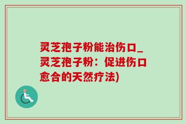 灵芝孢子粉能治伤口_灵芝孢子粉：促进伤口愈合的天然疗法)