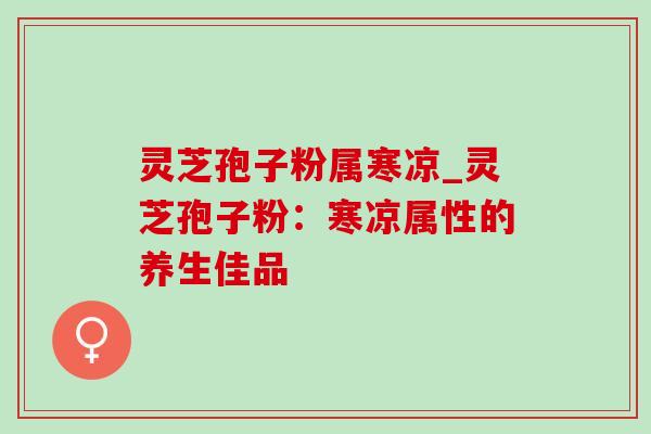 灵芝孢子粉属寒凉_灵芝孢子粉：寒凉属性的养生佳品