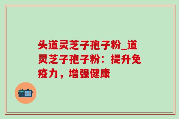 头道灵芝子孢子粉_道灵芝子孢子粉：提升免疫力，增强健康