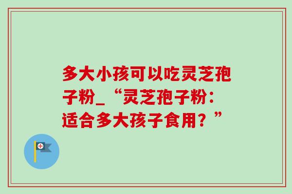 多大小孩可以吃灵芝孢子粉_“灵芝孢子粉：适合多大孩子食用？”