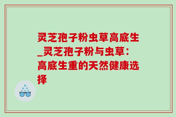 灵芝孢子粉虫草高底生_灵芝孢子粉与虫草：高底生重的天然健康选择