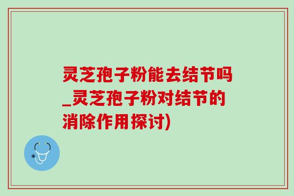 灵芝孢子粉能去结节吗_灵芝孢子粉对结节的消除作用探讨)