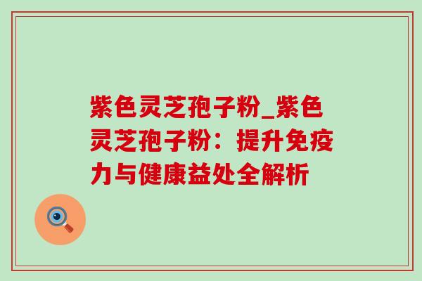紫色灵芝孢子粉_紫色灵芝孢子粉：提升免疫力与健康益处全解析