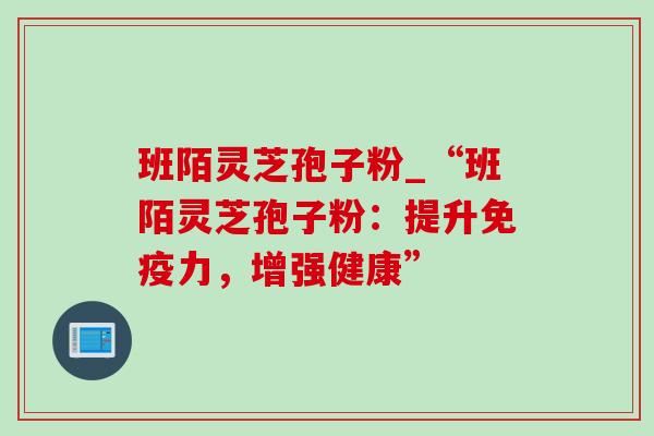 班陌灵芝孢子粉_“班陌灵芝孢子粉：提升免疫力，增强健康”