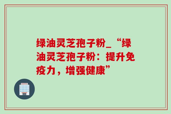 绿油灵芝孢子粉_“绿油灵芝孢子粉：提升免疫力，增强健康”
