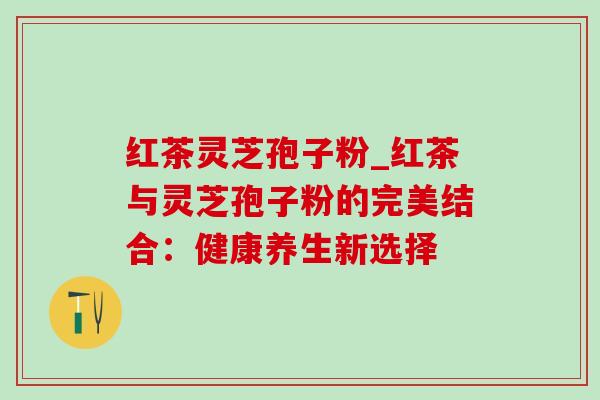 红茶灵芝孢子粉_红茶与灵芝孢子粉的完美结合：健康养生新选择